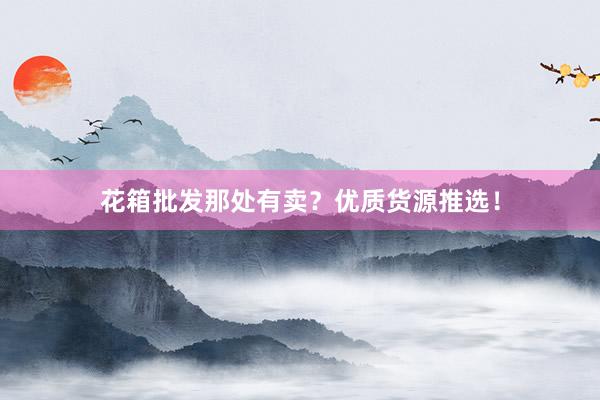 花箱批发那处有卖？优质货源推选！