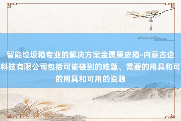 智能垃圾箱专业的解决方案金属果皮箱-内蒙古企汇贴网络科技有限公司包括可能碰到的难题、需要的用具和可用的资源